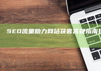 SEO流量助力网站获客答疑指南：提升搜索引擎优化成效的全方位解读